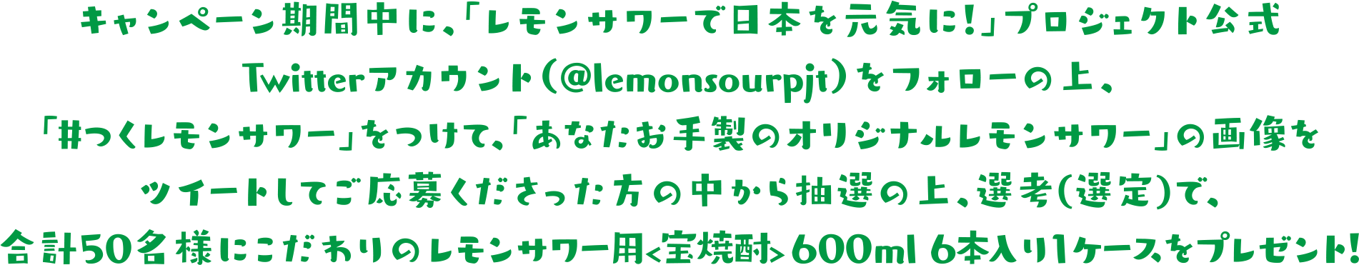 キャンペーン期間中に、「レモンサワーで日本を元気に！」プロジェクト公式Twitterアカウント（@lemonsourpjt）をフォローの上、「#つくレモンサワー」をつけて、「あなたお手製のオリジナルレモンサワー」の画像をツイートしてご応募くださった方の中から抽選で、合計50名様にこだわりのレモンサワー用<宝焼酎> 600ml 6本入り1ケースをプレゼント!